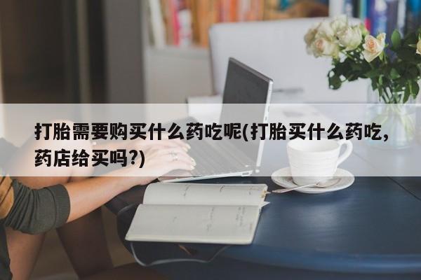私人药房可以卖打胎药吗打胎需要购买什么药吃呢(打胎买什么药吃,药店给买吗?)